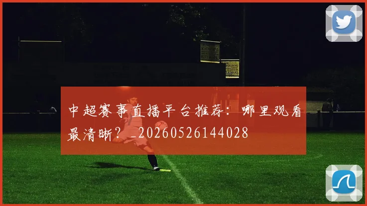 中超赛事直播平台推荐:哪里观看最清晰?_20260526144028