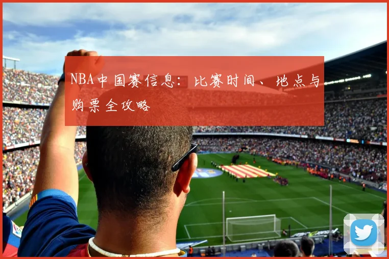 NBA中国赛信息:比赛时间、地点与购票全攻略