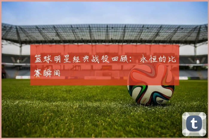 篮球明星经典战役回顾:永恒的比赛瞬间
