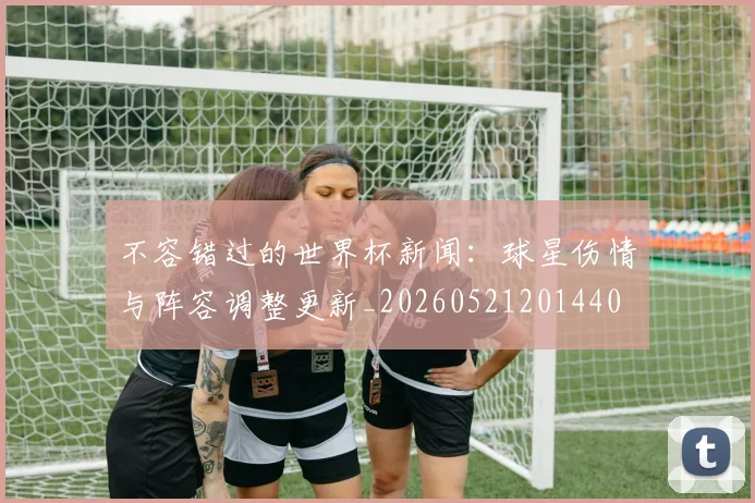 不容错过的世界杯新闻:球星伤情与阵容调整更新_20260521201440