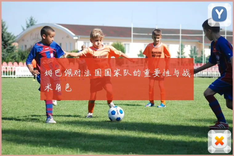 姆巴佩对法国国家队的重要性与战术角色
