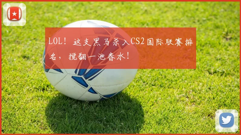 LOL！这支黑马杀入CS2国际联赛排名，搅翻一池春水！