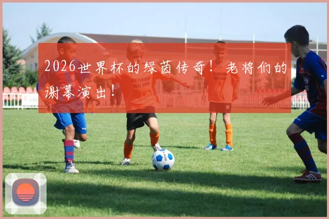 2026世界杯的绿茵传奇！老将们的谢幕演出！
