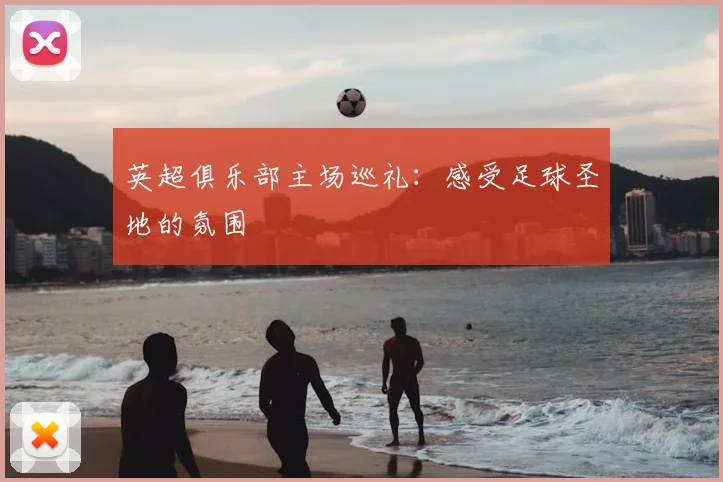 英超俱乐部主场巡礼：感受足球圣地的氛围